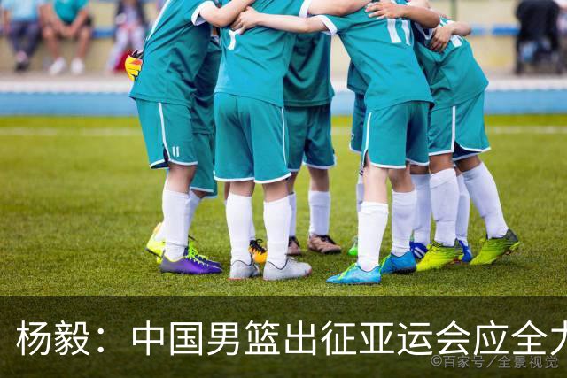 杨毅：中国男篮出征亚运会应全力以赴，不能派出二队或青年军